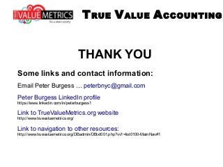 THANK YOU
Some links and contact information:
Email Peter Burgess … peterbnyc@gmail.com
Peter Burgess LinkedIn profile
https://www.linkedin.com/in/peterburgess1
Link to TrueValueMetrics.org website
http://www.truevaluemetrics.org/
Link to navigation to other resources:
http://www.truevaluemetrics.org/DBadmin/DBtxt001.php?vv1=list0100-MainNav#1
TRUE VALUE ACCOUNTING
 
