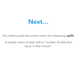 You need to pick the correct metric for measuring uplift.
A simple metric to start with is “number of visits that
occur in that minute”.
Next…
 