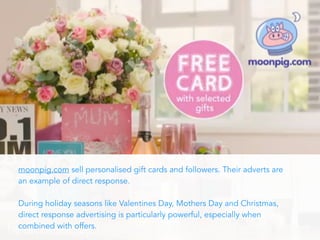 moonpig.com sell personalised gift cards and followers. Their adverts are
an example of direct response.
During holiday seasons like Valentines Day, Mothers Day and Christmas,
direct response advertising is particularly powerful, especially when
combined with offers.
 