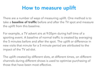 There are a number of ways of measuring uplift. One method is to
take a baseline of trafﬁc before and after the TV spot and measure
the uplift from this baseline.
For example, a TV advert airs at 9:05pm during half time of a
sporting event. A baseline of normal traffic is created by averaging
the 5 minutes before and after the spot. The uplift or difference in
new visits that minute for a 5 minute period are attributed to the
impact of the TV ad slot.
The uplift created by different slots, at different times, on different
channels during different shows is used to optimise purchasing of
those that have been most effective.
How to measure uplift
 