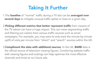 1.The baseline of “normal” traffic during a TV slot can be averaged over
several days to mitigate unusual traffic spikes or lows on a given day.
2.Picking different metrics that better represent trafﬁc from viewers of
the TV advert can have a huge impact. This can mean segmenting traffic
and filtering out visitors from various traffic sources such as email
campaigns. For example, you may want to only track the minute by minute
uplift of visits per minute from “direct” and “search” sources within the UK.
3.Compliment the data with additional sources. In the UK, BARB data is
the official source of television viewing figures. Combining website traffic
with viewing figures and costings can help optimise the most effective
channels and times to run future ads.
Taking It Further
 