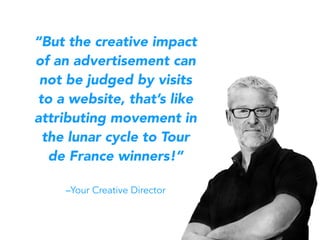 “But the creative impact
of an advertisement can
not be judged by visits
to a website, that’s like
attributing movement in
the lunar cycle to Tour
de France winners!”
–Your Creative Director
 