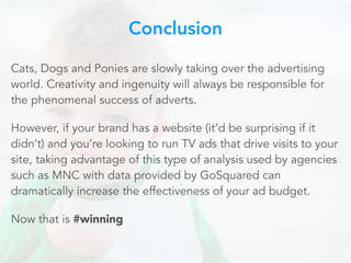 Cats, Dogs and Ponies are slowly taking over the advertising
world. Creativity and ingenuity will always be responsible for
the phenomenal success of adverts.
However, if your brand has a website (it’d be surprising if it
didn’t) and you’re looking to run TV ads that drive visits to your
site, taking advantage of this type of analysis used by agencies
such as MNC with data provided by GoSquared can
dramatically increase the effectiveness of your ad budget.
Now that is #winning
Conclusion
 