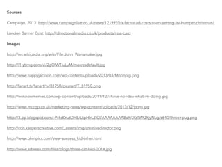 Sources
Campaign, 2013: http://www.campaignlive.co.uk/news/1219955/x-factor-ad-costs-soars-setting-itv-bumper-christmas/
London Banner Cost: http://directionalmedia.co.uk/products/rate-card
Images
http://en.wikipedia.org/wiki/File:John_Wanamaker.jpg
http://i1.ytimg.com/vi/2gOlWTiuLuM/maxresdefault.jpg
http://www.happyjackson.com/wp-content/uploads/2013/03/Moonpig.png
http://fanart.tv/fanart/tv/81950/clearart/T_81950.png
http://weknowmemes.com/wp-content/uploads/2011/12/i-have-no-idea-what-im-doing.jpg
http://www.mccgp.co.uk/marketing-news/wp-content/uploads/2013/12/pony.jpg
http://3.bp.blogspot.com/-Pvkd0rutOHE/UipHIrL2ICI/AAAAAAAABcY/3GTWQRjyNug/s640/three+pug.png
http://cdn.kanyevscreative.com/_assets/img/creativedirector.png
http://www.bhmpics.com/view-success_kid-other.html
http://www.adweek.com/files/blogs/three-cat-hed-2014.jpg
 