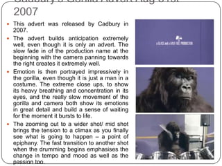 Cadbury's Gorilla Advert Aug 31st
  2007
 This advert was released by Cadbury in
  2007.
 The advert builds anticipation extremely
  well, even though it is only an advert. The
  slow fade in of the production name at the
  beginning with the camera panning towards
  the right creates it extremely well.
 Emotion is then portrayed impressively in
  the gorilla, even though it is just a man in a
  costume. The extreme close ups, to show
  its heavy breathing and concentration in its
  eyes, and the really slow movement of the
  gorilla and camera both show its emotions
  in great detail and build a sense of waiting
  for the moment it bursts to life.
 The zooming out to a wider shot/ mid shot
  brings the tension to a climax as you finally
  see what is going to happen – a point of
  epiphany. The fast transition to another shot
  when the drumming begins emphasises the
  change in tempo and mood as well as the
  passion too.
 