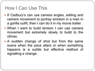 How I Can Use This
 If Cadbury’s can use camera angles, editing and
  camera movement to portray emotion in a man in
  a gorilla outfit, then I can do it in my movie trailer.
 When I want to build tension I can use camera
  movement but extremely slowly to build to the
  climax.
 A sudden change of shot but from the same
  scene when the pace alters or when something
  happens is a subtle but effective method of
  signalling a change.
 
