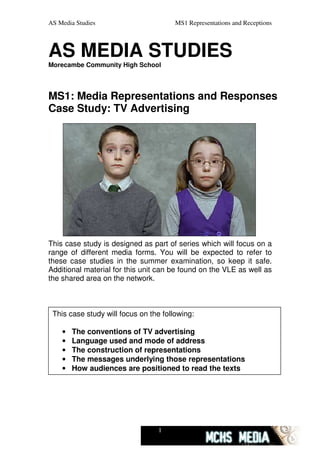 AS Media Studies                       MS1 Representations and Receptions



AS MEDIA STUDIES
Morecambe Community High School




MS1: Media Representations and Responses
Case Study: TV Advertising




This case study is designed as part of series which will focus on a
range of different media forms. You will be expected to refer to
these case studies in the summer examination, so keep it safe.
Additional material for this unit can be found on the VLE as well as
the shared area on the network.



 This case study will focus on the following:

    •   The conventions of TV advertising
    •   Language used and mode of address
    •   The construction of representations
    •   The messages underlying those representations
    •   How audiences are positioned to read the texts




                                 1
 