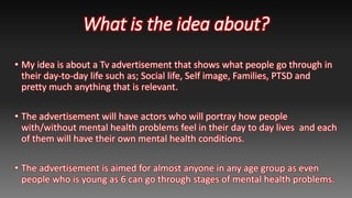 What is the idea about?
• My idea is about a Tv advertisement that shows what people go through in
their day-to-day life s...