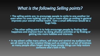 What is the following Selling points?
• The selling points are; to encourage people to smile to one another (or
even when no ones looking) and to do so more often as smiling in general
improves your overall mental health. Even a small difference would be a
huge help.
• The other selling point is to help encourage people by finding their
happiness and improve them by doing physical activities or by finding or
getting into more hobbies and interests.
• In my advert unlike many others, will show and remind my audience that
we all need to do the simplest things such as smiling or an act of kindness
as many people often forget doing these simple things can help restore
someone else’s faith in life.
 