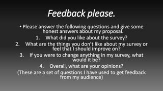 Feedback please.
• Please answer the following questions and give some
honest answers about my proposal.
1. What did you like about the survey?
2. What are the things you don’t like about my survey or
feel that I should improve on?
3. If you were to change anything in my survey, what
would it be?
4. Overall, what are your opinions?
(These are a set of questions I have used to get feedback
from my audience)
 