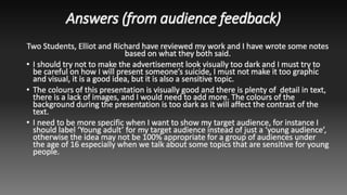 Answers (from audience feedback)
Two Students, Elliot and Richard have reviewed my work and I have wrote some notes
based on what they both said.
• I should try not to make the advertisement look visually too dark and I must try to
be careful on how I will present someone’s suicide, I must not make it too graphic
and visual, it is a good idea, but it is also a sensitive topic.
• The colours of this presentation is visually good and there is plenty of detail in text,
there is a lack of images, and I would need to add more. The colours of the
background during the presentation is too dark as it will affect the contrast of the
text.
• I need to be more specific when I want to show my target audience, for instance I
should label ‘Young adult’ for my target audience instead of just a ‘young audience’,
otherwise the idea may not be 100% appropriate for a group of audiences under
the age of 16 especially when we talk about some topics that are sensitive for young
people.
 