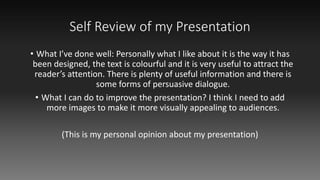 Self Review of my Presentation
• What I’ve done well: Personally what I like about it is the way it has
been designed, the text is colourful and it is very useful to attract the
reader’s attention. There is plenty of useful information and there is
some forms of persuasive dialogue.
• What I can do to improve the presentation? I think I need to add
more images to make it more visually appealing to audiences.
(This is my personal opinion about my presentation)
 