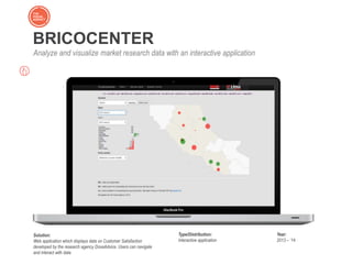 BRICOCENTER
Analyze and visualize market research data with an interactive application
Solution:
Web application which displays data on Customer Satisfaction
developed by the research agency DoxaAdvice. Users can navigate
and interact with data
Type/Distribution:
Interactive application
Year:
2013 – ‘14
 
