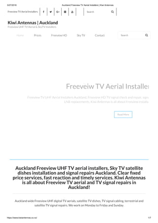 3/27/2018 Auckland Freeview TV Aerial Installers | Kiwi Antennas
https://www.kiwiantennas.co.nz/ 1/7
Auckland Freeview UHF TV aerial installers, Sky TV satellite
dishes installation and signal repairs Auckland. Clear xed
price services, fast reaction and timely services. Kiwi Antennas
is all about Freeview TV aerial and TV signal repairs in
Auckland!
Auckland wide Freeview UHF digital TV aerials, satellite TV dishes, TV signal cabling, terrestrial and
satellite TV signal repairs. We work on Monday to Friday and Sunday.
Freeveiw TV Aerial Installer
Freeview TV UHF Aerial Installers Auckland. Freeview HD TV signal check and repair, signa
LNB replacements. Kiwi Antennas is all about Freeview installat
Read More
Freeview TV Aerial Installers      Search 
Kiwi Antennas | Auckland
Freeview UHF TV Aerial & SkyTV Installers
Home Prices Freeview HD Sky TV Contact Search 
 