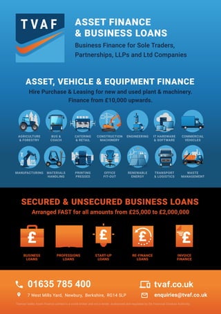 ASSET FINANCE
& BUSINESS LOANS
ASSET, VEHICLE & EQUIPMENT FINANCE
Business Finance for Sole Traders,
Partnerships, LLPs and Ltd Companies
Hire Purchase & Leasing for new and used plant & machinery.
Finance from £10,000 upwards.
SECURED & UNSECURED BUSINESS LOANS
Arranged FAST for all amounts from £25,000 to £2,000,000
AGRICULTURE
& FORESTRY
7 West Mills Yard, Newbury, Berkshire, RG14 5LP enquiries@tvaf.co.uk
Thames Valley Asset Finance Limited is a credit broker and not a lender. Authorised and regulated by the Financial Conduct Authority.
BUS &
COACH
CATERING
& RETAIL
CONSTRUCTION
MACHINERY
ENGINEERING IT HARDWARE
& SOFTWARE
COMMERCIAL
VEHICLES
MANUFACTURING MATERIALS
HANDLING
PRINTING
PRESSES
OFFICE
FIT-OUT
RENEWABLE
ENERGY
TRANSPORT
& LOGISTICS
WASTE
MANAGEMENT
BUSINESS
LOANS
START-UP
LOANS
PROFESSIONS
LOANS
RE-FINANCE
LOANS
INVOICE
FINANCE
call
location_on
01635 785 400 devices
mail_outline
tvaf.co.uk
 