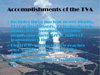 Accomplishments of the TVA

 Includes three nuclear power plants,
  11 coal-fired plants, 29 hydroelectric
  dams, five combustion-turbine
  plants and about 17000 miles of
  transmission lines
 Electricity produced now reaches
  over 8 million residents of the
  Tennessee Valley
 Largest public power system in the
  US
 