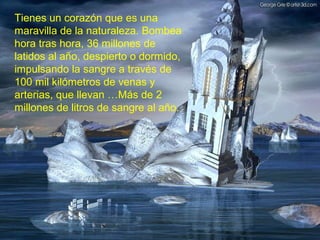 Tienes un corazón que es una
maravilla de la naturaleza. Bombea
hora tras hora, 36 millones de
latidos al año, despierto o dormido,
impulsando la sangre a través de
100 mil kilómetros de venas y
arterias, que llevan …Más de 2
millones de litros de sangre al año.
 