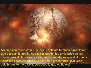 No sólo con respecto a tu cuerpo , aplícalo también a los dones
que posees, la familia que te ha tocado, las amistades de las
cuales eres dichoso en poseer, las comodidades que disfrutas y
hasta las oportunidades que se te han presentado. ¡No veas
sólo lo que te hace falta, agradece lo que ya tienes!
 