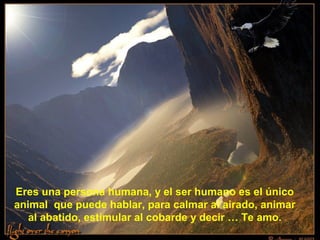 Eres una persona humana, y el ser humano es el único
animal que puede hablar, para calmar al airado, animar
   al abatido, estimular al cobarde y decir … Te amo.
 