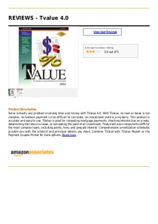 REVIEWS - Tvalue 4.0
ViewUserReviews
Average Customer Rating
3.0 out of 5
Product Description
Solve virtually any problem involving time and money with TValue 4.0. With TValue, no loan or lease is too
complex, no balloon payment is too difficult to calculate, no investment yield is a mystery. This product is
accurate and easy to use. TValue is used for computing mortgage payments, checking interest due on a note,
determining the rate on a lease, or calculating the yield of an investment. TValue will even compute the APR for
the most complex loans, including points, fees, and prepaid interest. Comprehensive amortization schedules
provide you with the interest and principal details you need. Combine TValue with TValue Report or the
Payment Coupon Printer for more options. Read more
 