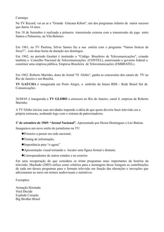 Camargo.
Na TV Record, vai ao ar a "Grande Gincana Kibon", um dos programas infantis de maior sucesso
que durou 16 anos.
Em 18 de Setembro é realizada a primeira transmissão externa com a transmissão do jogo entre
Santos e Palmeiras, na Vila Belmiro.


Em 1961, na TV Paulista, Silvio Santos faz a sua estréia com o programa “Vamos brincar de
forca?”, com duas horas de duração aos domingos.
Em 1962, no período Goulart é instituído o "Código Brasileiro de Telecomunicações", criando
também o Conselho Nacional de Telecomunicações (CONTEL), autorizando o governo federal a
constituir uma empresa pública, Empresa Brasileira de Telecomunicações (EMBRATEL).


Em 1962, Roberto Marinho, dono do Jornal "O Globo", ganha as concessões dos canais de TV no
Rio de Janeiro e em Brasília.
TV GAÚCHA é inaugurada em Porto Alegre, o embrião da futura RBS - Rede Brasil Sul de
Comunicações.


26/04/65 é inaugurada a TV GLOBO a emissora no Rio de Janeiro, canal 4, empresa de Roberto
Marinho.

A TV Globo iniciou suas atividades impondo a idéia de que quem deveria fazer televisão era a
própria emissora, acabando logo com o sistema de patrocinadores.

1º de setembro de 1969: “Jornal Nacional”. Apresentado por Heron Domingues e Léo Batista.
Inaugurava um novo estilo do jornalismo na TV:
    Primeiro a passar em rede nacional;
    Timing de informação;
    Importância para “o agora”
    Apresentação visual tornando o locutor uma figura formal e distante.
    Correspondentes de outros estados e no exterior.
Em uma recuperação do que considera os trinta programas mais importantes da história da
televisão, Machado (2003) utiliza como critérios para a montagem dessa listagem as contribuições
de cada um desses programas para o formato televisão em função das alterações e inovações que
adicionaram ao meio em termos audiovisuais e narrativos.

Exemplos:

Armação Ilimitada
Você Decide
Explode Coração
Big Brother Brasil
 