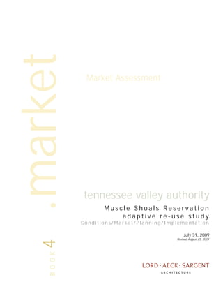 .market
            Market Assessment




           tennessee valley authority
                  Muscle Shoals Reservation
                      adaptive re-use study
           Conditions/Market/Planning/Implementation

                                             July 31, 2009
                                         Revised August 25, 2009
   4BOOK
 