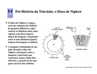 Pré-História da Televisão: o Disco de Nipkow
       Pré-História    Televisão:


O disco de Nipkow é opaco,
com um conjunto de orifícios
de pequeno diâmetro, cujos
centros se dispõem sobre uma
espiral, com passo igual à
altura da imagem e mantendo
entre si uma distância igual à
largura da imagem a analisar.

A imagem é iluminada de um
lado, ficando o disco de
Nipkow entreposto entre a
imagem e uma lente que
concentra, numa célula foto-
eléctrica, a porção de luz que
passa através dos orifícios.
                                        Comunicação de Áudio e Vídeo, Fernando Pereira
 