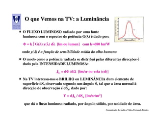 O que Vemos na TV: a Luminância

O FLUXO LUMINOSO radiado por uma fonte
luminosa com o espectro de potência G(λ) é dado por:
                                      λ

Φ = k ∫ G(λ) y(λ) dλ [lm ou lumen] com k=680 lm/W
          λ λ λ

onde y(λ) é a função de sensibilidade média do olho humano

O modo como a potência radiada se distribui pelas diferentes direcções é
dado pela INTENSIDADE LUMINOSA:
                         LUMINOSA

                     JL = dΦ /dΩ [lm/sr ou vela (cd)]
                           Φ Ω

Na TV interessa-nos o BRILHO ou LUMINÂNCIA dum elemento de
superfície dS, observado segundo um ângulo θ, tal que a área normal à
direcção de observação é dSn, dado por:

                         Y = dJL / dSn [lm/sr/m2]

 que dá o fluxo luminoso radiado, por ângulo sólido, por unidade de área.
                                                    Comunicação de Áudio e Vídeo, Fernando Pereira
 