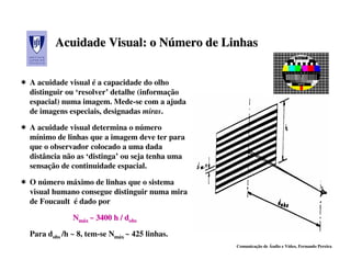 Acuidade Visual: o Número de Linhas
                          Número


A acuidade visual é a capacidade do olho
distinguir ou ‘resolver’ detalhe (informação
espacial) numa imagem. Mede-se com a ajuda
de imagens especiais, designadas miras.

A acuidade visual determina o número
mínimo de linhas que a imagem deve ter para
que o observador colocado a uma dada
distância não as ‘distinga’ ou seja tenha uma
sensação de continuidade espacial.

O número máximo de linhas que o sistema
visual humano consegue distinguir numa mira
de Foucault é dado por

             Nmáx ~ 3400 h / dobs

Para dobs /h ~ 8, tem-se Nmáx ~ 425 linhas.
                                                Comunicação de Áudio e Vídeo, Fernando Pereira
 