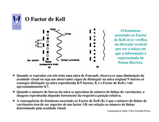O Factor de Kell
                                                                        O fenómeno
                                                                    associado ao Factor
                                                                    de Kell só se verifica
                                                                    na direcção vertical
                                                                     por ser a única em
                                                                     que a informação é
                                                                      representada de
                                                                      forma discreta.


Quando se reproduz em televisão uma mira de Foucault, observa-se uma diminuição da
acuidade visual ou seja um observador capaz de distinguir na mira original N barras só
consegue distinguir na mira reproduzida KN barras; K é o Factor de Kell e vale
aproximadamente 0.7.
Quando o número de barras da mira se aproxima do número de linhas de varrimento, a
imagem reproduzida depende fortemente da respectiva posição relativa.
A consequência do fenómeno associado ao Factor de Kell (K) é que o número de linhas de
varrimento tem de ser superior de um factor 1/K em relação ao número de linhas
determinado pela acuidade visual.
                                                             Comunicação de Áudio e Vídeo, Fernando Pereira
 