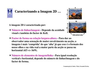 Caracterizando a Imagem 2D …


A imagem 2D é caracterizada por:

  Número de linhas/imagem - Depende da acuidade
  visual e também do factor de Kell.

  Factor de forma ou relação largura-altura - Para dar ao
  observador uma sensação de maior envolvimento na acção, a
  imagem é mais ‘comprida’ do que ‘alta’ já que esse é o formato dos
  nosso olhos e na vida real a maior parte da acção se passa na
  horizontal (4/3 => 16/9).

  Número de elementos de imagem/linha - Para igual resolução
  vertical e horizontal, depende do número de linhas/imagem e do
  factor de forma.
                                                 Comunicação de Áudio e Vídeo, Fernando Pereira
 