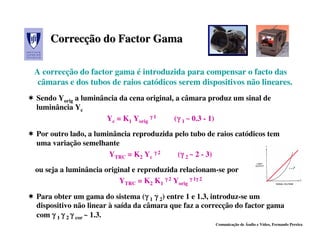 Correcção do Factor Gama
    Correcção

A correcção do factor gama é introduzida para compensar o facto das
 câmaras e dos tubos de raios catódicos serem dispositivos não lineares.
Sendo Yorig a luminância da cena original, a câmara produz um sinal de
luminância Yc
                     Yc = K1 Yorig γ 1    (γ 1 ~ 0.3 - 1)
                                           γ
Por outro lado, a luminância reproduzida pelo tubo de raios catódicos tem
uma variação semelhante
                      YTRC = K2 Yc γ 2    (γ 2 ~ 2 - 3)
                                           γ
ou seja a luminância original e reproduzida relacionam-se por
                          YTRC = K2 K1 γ 2 Yorig γ 1γ 2
                                                    γ


Para obter um gama do sistema (γ 1 γ 2) entre 1 e 1.3, introduz-se um
                                   γ
dispositivo não linear à saída da câmara que faz a correcção do factor gama
com γ 1 γ 2 γ cor ~ 1.3.
                                                      Comunicação de Áudio e Vídeo, Fernando Pereira
 