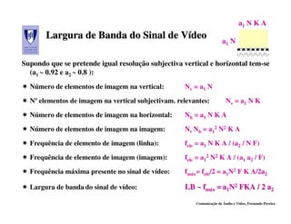 a1 N K A
       Largura de Banda do Sinal de Vídeo
                                    Vídeo                              a1 N


Supondo que se pretende igual resolução subjectiva vertical e horizontal tem-se
  (a1 ~ 0.92 e a2 ~ 0.8 ):
  Número de elementos de imagem na vertical:        Nv = a1 N

  Nº elementos de imagem na vertical subjectivam. relevantes:            Nv = a1 N K

  Número de elementos de imagem na horizontal:      Nh = a1 N K A

  Número de elementos de imagem na imagem:          Nv Nh = a12 N2 K A

  Frequência de elemento de imagem (linha):         fele = a1 N K A / (a2 / N F)

  Frequência de elemento de imagem (imagem):        fele = a12 N2 K A / (a1 a2 / F)

  Frequência máxima presente no sinal de vídeo:     fmáx= fele/2 = a1N2 F K A/2a2

  Largura de banda do sinal de vídeo:               LB ~ fmáx = a1N2 FKA / 2 a2

                                                        Comunicação de Áudio e Vídeo, Fernando Pereira
 