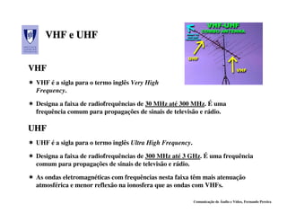 VHF e UHF


VHF
 VHF é a sigla para o termo inglês Very High
 Frequency.

 Designa a faixa de radiofrequências de 30 MHz até 300 MHz. É uma
 frequência comum para propagações de sinais de televisão e rádio.

UHF
 UHF é a sigla para o termo inglês Ultra High Frequency.

 Designa a faixa de radiofrequências de 300 MHz até 3 GHz. É uma frequência
 comum para propagações de sinais de televisão e rádio.

 As ondas eletromagnéticas com frequências nesta faixa têm mais atenuação
 atmosférica e menor reflexão na ionosfera que as ondas com VHFs.

                                                           Comunicação de Áudio e Vídeo, Fernando Pereira
 