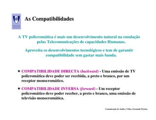As Compatibilidades


A TV policromática é mais um desenvolvimento natural na emulação
          pelas Telecomunicações de capacidades Humanas.

   Aproveita os desenvolvimentos tecnológicos e tem de garantir
              compatibilidade sem gastar mais banda.


 COMPATIBILIDADE DIRECTA (backward) - Uma emissão de TV
 policromática deve poder ser recebida, a preto e branco, por um
 receptor monocromático.

 COMPATIBILIDADE INVERSA (forward) - Um receptor
 policromático deve poder receber, a preto e branco, uma emissão de
 televisão monocromática.

                                                 Comunicação de Áudio e Vídeo, Fernando Pereira
 