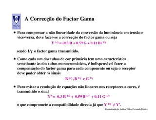 A Correcção do Factor Gama
      Correcção

Para compensar a não linearidade da conversão da luminância em tensão e
vice-versa, deve fazer-se a correcção do factor gama ou seja
                     Y 1/γ = (0.3 R + 0.59 G + 0.11 B) 1/γ
                         γ                               γ


sendo 1/γ o factor gama transmitido.
        γ
Como cada um dos tubos de cor primária tem uma característica
semelhante às dos tubos monocromáticos, é indispensável fazer a
compensação do factor gama para cada componente ou seja o receptor
deve poder obter os sinais
                           R 1/γ , B 1/γ e G 1/γ
                               γ       γ       γ


Para evitar a resolução de equações não lineares nos receptores a cores, é
transmitido o sinal
                   Y’ = 0.3 R 1/γ + 0.59 B 1/γ + 0.11 G 1/γ
                                γ            γ            γ


o que compromete a compatibilidade directa já que Y 1/γ ≠ Y’.
                                                      γ
                                                     Comunicação de Áudio e Vídeo, Fernando Pereira
 
