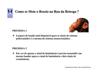 Como se Mete o Rossio na Rua da Betesga ?




PREMISSA 1

  Largura de banda total disponível para os sinais do sistema
  policromático é a mesma do sistema monocromático.



PREMISSA 2

  Em vez de apenas o sinal de luminância é preciso transmitir (na
  mesma banda) agora o sinal de luminância e dois sinais de
  crominância.


                                                Comunicação de Áudio e Vídeo, Fernando Pereira
 