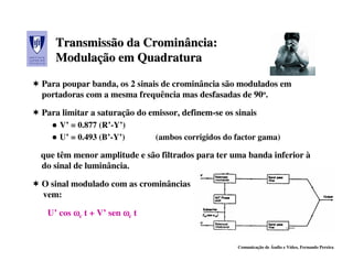Transmissão da Crominância:
                  Crominância:
   Modulação em Quadratura
   Modulação
Para poupar banda, os 2 sinais de crominância são modulados em
portadoras com a mesma frequência mas desfasadas de 90o.

Para limitar a saturação do emissor, definem-se os sinais
    V’ = 0.877 (R’-Y’)
    U’ = 0.493 (B’-Y’)        (ambos corrigidos do factor gama)

que têm menor amplitude e são filtrados para ter uma banda inferior à
do sinal de luminância.

O sinal modulado com as crominâncias
vem:

 U’ cos ωc t + V’ sen ωc t


                                                    Comunicação de Áudio e Vídeo, Fernando Pereira
 