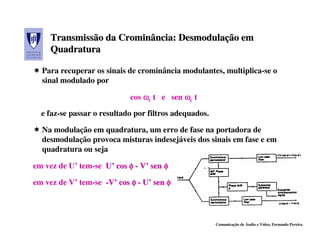 Transmissão da Crominância: Desmodulação em
                    Crominância: Desmodulação
     Quadratura

  Para recuperar os sinais de crominância modulantes, multiplica-se o
  sinal modulado por

                            cos ωc t e sen ωc t

  e faz-se passar o resultado por filtros adequados.

  Na modulação em quadratura, um erro de fase na portadora de
  desmodulação provoca misturas indesejáveis dos sinais em fase e em
  quadratura ou seja

em vez de U’ tem-se U’ cos φ - V’ sen φ

em vez de V’ tem-se -V’ cos φ - U’ sen φ




                                                       Comunicação de Áudio e Vídeo, Fernando Pereira
 