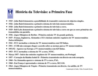 História da Televisão: a Primeira Fase
         História

1925 - John Baird demonstra a possibilidade de transmitir contornos de objectos simples.
1926 - John Baird demonstra o primeiro sistema de televisão monocromática.
1928 - John Baird demonstra o primeiro sistema de televisão a cores.
1929 - Bell Labs demonstram o primeiro sistema de televisão a cores em que as cores primárias são
transmitidas em paralelo.
1936 - Jogos Olímpicos de Berlim - Primeira emissão TV de grande potência.
1937 - França, Inglaterra, Alemanha e EUA iniciam emissões regulares de TV monocromática
(baixa definição).
1941 - FCC normaliza o sistema de TV monocromática com 525 linhas.
1951 - CCIR não consegue chegar a acordo sobre as normas para a TV monocromática.
1951/52 - Aparece na Europa a TV monocromática com 625 linhas.
1953 - FCC normaliza o sistema de TV a cores, NTSC.
Março 1957 - Início das emissões regulares de TV monocromática, em Portugal.
1957 - Coroação da Rainha Isabel II - Primeira transmissão em directo em rede europeia.
1960 - Na Alemanha aparece o sistema de TV a cores, PAL.
1960 - Em França é apresentado o sistema de TV a cores, SECAM.
1964 - Jogos Olímpicos de Tóquio - Primeira transmissão em directo, via satélite, de TV
monocromática.                                                     Comunicação de Áudio e Vídeo, Fernando Pereira
 