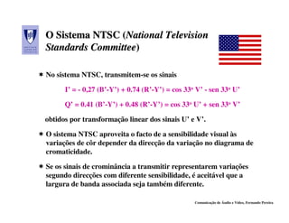O Sistema NTSC (National Television
                (National
Standards Committee)
          Committee)

No sistema NTSC, transmitem-se os sinais

      I’ = - 0,27 (B’-Y’) + 0.74 (R’-Y’) = cos 33o V’ - sen 33o U’

      Q’ = 0.41 (B’-Y’) + 0.48 (R’-Y’) = cos 33o U’ + sen 33o V’

obtidos por transformação linear dos sinais U’ e V’.

O sistema NTSC aproveita o facto de a sensibilidade visual às
variações de côr depender da direcção da variação no diagrama de
cromaticidade.

Se os sinais de crominância a transmitir representarem variações
segundo direcções com diferente sensibilidade, é aceitável que a
largura de banda associada seja também diferente.

                                                  Comunicação de Áudio e Vídeo, Fernando Pereira
 