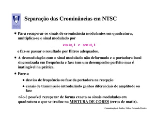 Separação das Crominâncias em NTSC
    Separação

Para recuperar os sinais de crominância modulantes em quadratura,
multiplica-se o sinal modulado por
                           cos ωc t e sen ωc t
e faz-se passar o resultado por filtros adequados.
A desmodulação com o sinal modulado não deformado e a portadora local
sincronizada em frequência e fase tem um desempenho perfeito mas é
inatingível na prática.
Face a
     desvios de frequência ou fase da portadora na recepção
     canais de transmissão introduzindo ganhos diferenciais de amplitude ou
     fase
não é possível recuperar de forma exacta os sinais modulados em
quadratura o que se traduz na MISTURA DE CORES (erros de matiz).
                                                     Comunicação de Áudio e Vídeo, Fernando Pereira
 
