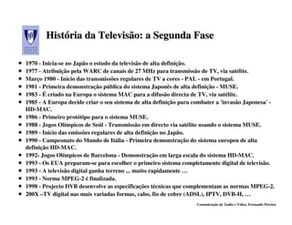 História da Televisão: a Segunda Fase
       História

1970 - Inicia-se no Japão o estudo da televisão de alta definição.
1977 - Atribuição pela WARC de canais de 27 MHz para transmissão de TV, via satélite.
Março 1980 - Início das transmissões regulares de TV a cores - PAL - em Portugal.
1981 - Primeira demonstração pública do sistema Japonês de alta definição - MUSE.
1983 - É criado na Europa o sistema MAC para a difusão directa de TV, via satélite.
1985 - A Europa decide criar o seu sistema de alta definição para combater a 'invasão Japonesa' -
HD-MAC.
1986 - Primeiro protótipo para o sistema MUSE.
1988 - Jogos Olímpicos de Seúl - Transmissão em directo via satélite usando o sistema MUSE.
1989 - Início das emissões regulares de alta definição no Japão.
1990 - Campeonato do Mundo de Itália - Primeira demonstração do sistema europeu de alta
definição HD-MAC.
1992- Jogos Olímpicos de Barcelona - Demonstração em larga escala do sistema HD-MAC.
1993 - Os EUA preparam-se para escolher o primeiro sistema completamente digital de televisão.
1993 - A televisão digital ganha terreno ... muito rapidamente …
1993 - Norma MPEG-2 é finalizada.
1998 - Projecto DVB desenvolve as especificações técnicas que complementam as normas MPEG-2.
200X –TV digital nas mais variadas formas, cabo, fio de cobre (ADSL), IPTV, DVB-H, …
                                                                  Comunicação de Áudio e Vídeo, Fernando Pereira
 