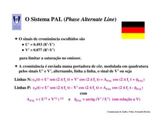O Sistema PAL (Phase Alternate Line)
                    (Phase           Line)


  O sinais de crominância escolhidos são
       U’ = 0.493 (B’-Y’)
       V’ = 0.877 (R’-Y’)

   para limitar a saturação no emissor.

  A crominância é enviada numa portadora de côr, modulada em quadratura
  pelos sinais U’ e V’, alternando, linha a linha, o sinal de V’ ou seja

Linhas N: cN(t) = U’ sen (2 π fc t) + V’ cos (2 π fc t) = APAL cos (2 π fc t + φPAL)

Linhas P: cP(t) = U’ sen (2 π fc t) - V’ cos (2 π fc t) = APAL cos (2 π fc t - φPAL)
                                          com
      APAL = ( U’2 + V’2 ) 1/2 e φPAL = arctg (V’ / U’) (em relação a V)

                                                            Comunicação de Áudio e Vídeo, Fernando Pereira
 