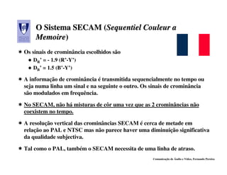 O Sistema SECAM (Sequentiel Couleur a
                    (Sequentiel
    Memoire)
    Memoire)
Os sinais de crominância escolhidos são
   DR’ = - 1.9 (R’-Y’)
   DB’ = 1.5 (B’-Y’)

A informação de crominância é transmitida sequencialmente no tempo ou
seja numa linha um sinal e na seguinte o outro. Os sinais de crominância
são modulados em frequência.

No SECAM, não há misturas de côr uma vez que as 2 crominâncias não
coexistem no tempo.

A resolução vertical das crominâncias SECAM é cerca de metade em
relação ao PAL e NTSC mas não parece haver uma diminuição significativa
da qualidade subjectiva.

Tal como o PAL, também o SECAM necessita de uma linha de atraso.
                                                   Comunicação de Áudio e Vídeo, Fernando Pereira
 