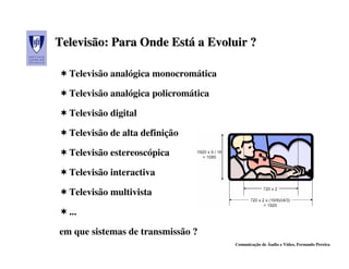Televisão: Para Onde Está a Evoluir ?
Televisão:           Está

  Televisão analógica monocromática

  Televisão analógica policromática

  Televisão digital

  Televisão de alta definição

  Televisão estereoscópica

  Televisão interactiva

  Televisão multivista

  ...

em que sistemas de transmissão ?
                                      Comunicação de Áudio e Vídeo, Fernando Pereira
 