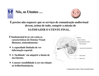Nós, os Utentes …
      Nós,

É preciso não esquecer que os serviços de comunicação audiovisual
            devem, acima de tudo, cumprir a missão de
                   SATISFAZER O UTENTE FINAL.

É fundamental levar em conta as
   características do Sistema Visual
   Humano, nomeadamente:

  A capacidade limitada de ver
  informação espacial.

  A ‘facilidade’ em adquirir a ilusão de
  movimento.

  A menor sensibilidade à cor em relação
  ao brilho/luminância.
                                               Comunicação de Áudio e Vídeo, Fernando Pereira
 