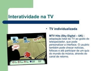 Interatividade na TV TV individualizada MTV Hits (Sky Digital – UK)   :  adaptação total da TV ao gosto do telespectador, que pode personalizar a interface. O usuário também pode checar notícias, fofocas e até participar de um quiz do mundo da música, através do canal de retorno. 
