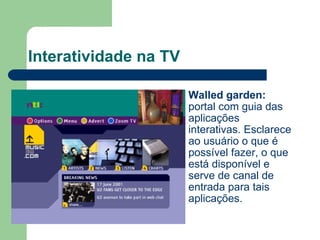 Interatividade na TV Walled garden:  portal com guia das aplicações interativas. Esclarece ao usuário o que é possível fazer, o que está disponível e serve de canal de entrada para tais aplicações. 
