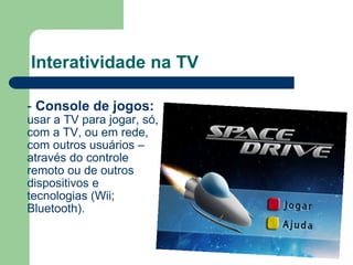 Interatividade na TV -  Console de jogos:   usar a TV para jogar, só, com a TV, ou em rede, com outros usuários – através do controle remoto ou de outros dispositivos e tecnologias (Wii; Bluetooth). 
